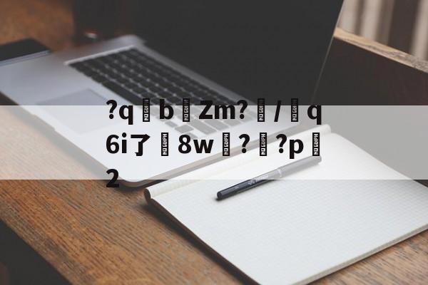 关于?qb椥Zm?闡/芻q6i了嶲8w?靊?p2的信息-爱游戏娱乐